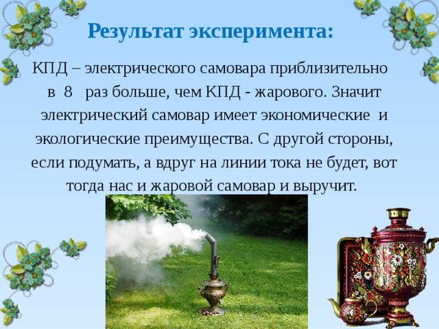  Результат эксперимента: КПД – электрического самовара приблизительно в 8 раз больше, чем КПД - жарового. Значит электрический самовар имеет экономические и экологические преимущества. С другой стороны, если подумать, а вдруг на линии тока не будет, вот тогда нас и жаровой самовар и выручит. 