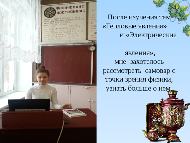 После изучения тем «Тепловые явления» и «Электрические  явления»,  мне захотелось рассмотреть самовар с точки зрения физики, узнать больше о нем. 