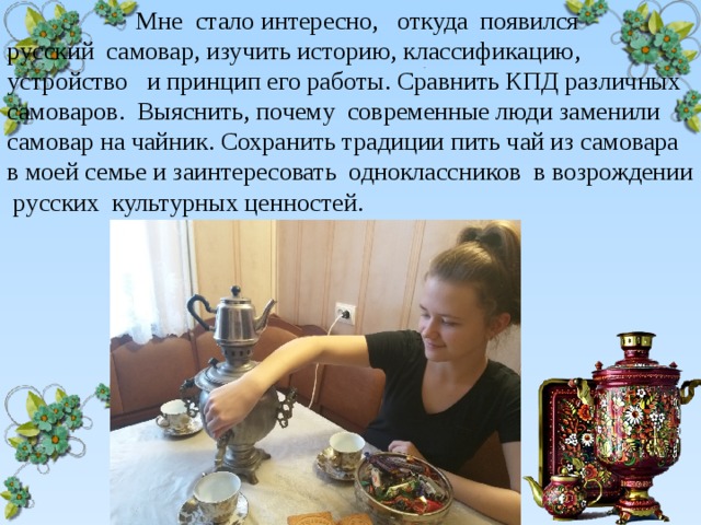  Мне стало интересно, откуда появился русский самовар, изучить историю, классификацию, устройство и принцип его работы. Сравнить КПД различных самоваров. Выяснить, почему современные люди заменили самовар на чайник. Сохранить традиции пить чай из самовара в моей семье и заинтересовать одноклассников в возрождении русских культурных ценностей.  . 