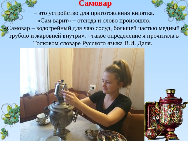  Самовар   – это устройство для приготовления кипятка.  «Сам варит» – отсюда и слово произошло.  «Самовар – водогрейный для чаю сосуд, большей частью медный с трубою и жаровней внутри». - такое определение я прочитала в Толковом словаре Русского языка В.И. Даля . 