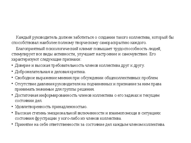  Каждый руководитель должен заботиться о создании такого коллектива, который бы способствовал наиболее полному творческому самораскрытию каждого.  Благоприятный психологический климат повышает трудоспособность людей, стимулирует все виды активности, улучшает настроение и самочувствие. Его характеризуют следующие признаки: Доверие и высокая требовательность членов коллектива друг к другу. Доброжелательная и деловая критика. Свободное выражение мнения при обсуждении общеколлективных проблем. Отсутствие давления руководителя на подчиненных и признание за ним права принимать значимые для группы решения. Достаточная информированность членов коллектива о его задачах и текущем состоянии дел. Удовлетворенность принадлежностью. Высокая степень эмоциональной включенности и взаимопомощи в ситуациях состояния фрустрации у кого-либо из членов коллектива. Принятие на себя ответственности за состояние дел каждым членом коллектива. 