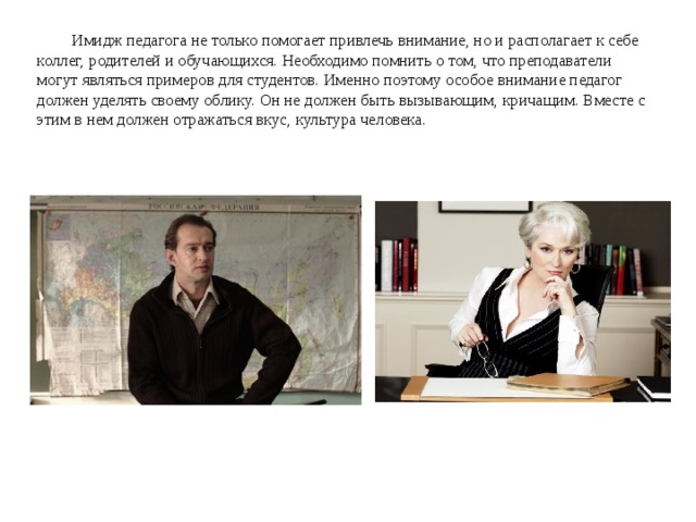 Имидж педагога не только помогает привлечь внимание, но и располагает к себе коллег, родителей и обучающихся. Необходимо помнить о том, что преподаватели могут являться примеров для студентов. Именно поэтому особое внимание педагог должен уделять своему облику. Он не должен быть вызывающим, кричащим. Вместе с этим в нем должен отражаться вкус, культура человека. 