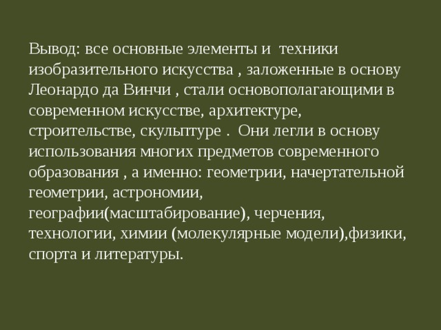 Вывод:  все основные элементы и техники изобразительного искусства , заложенные в основу Леонардо да Винчи , стали основополагающими в современном искусстве, архитектуре, строительстве, скульптуре . Они легли в основу использования многих предметов современного образования , а именно: геометрии, начертательной геометрии, астрономии, географии(масштабирование), черчения, технологии, химии (молекулярные модели),физики, спорта и литературы. 