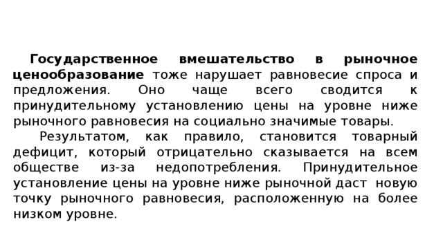  Государственное вмешательство в рыночное ценообразование тоже нарушает равновесие спроса и предложения. Оно чаще всего сводится к принудительному установлению цены на уровне ниже рыночного равновесия на социально значимые товары. Результатом, как правило, становится товарный дефицит, который отрицательно сказывается на всем обществе из-за недопотребления. Принудительное установление цены на уровне ниже рыночной даст новую точку рыночного равновесия, расположенную на более низком уровне. 