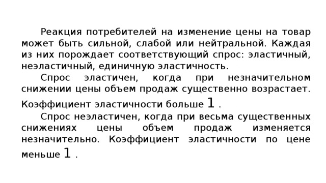 Реакция потребителей на изменение цены на товар может быть сильной, слабой или нейтральной. Каждая из них порождает соответствующий спрос: эластичный, неэластичный, единичную эластичность. Спрос эластичен, когда при незначительном снижении цены объем продаж существенно возрастает. Коэффициент эластичности больше 1 . Спрос неэластичен, когда при весьма существенных снижениях цены объем продаж изменяется незначительно. Коэффициент эластичности по цене меньше 1 . 