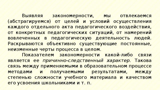 Выявляя закономерности, мы отвлекаемся (абстрагируемся) от целей и условий осуществления каждого отдельного акта педагогического воздействия, от конкретных педагогических ситуаций, от намерений вовлеченных в педагогическую деятельность людей. Раскрываются объективно существующие постоянные, неизменные черты процесса в целом. Показателем закономерности какой-либо связи является ее причинно-следственный характер. Такова связь между применяемыми в образовательном процессе методами и получаемыми результатами, между степенью сложности учебного материала и качеством его усвоения школьниками и т. п. 