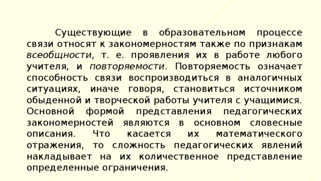 Существующие в образовательном процессе связи относят к закономерностям также по признакам всеобщности, т. е. проявления их в работе любого учителя, и повторяемости. Повторяемость означает способность связи воспроизводиться в аналогичных ситуациях, иначе говоря, становиться источником обыденной и творческой работы учителя с учащимися. Основной формой представления педагогических закономерностей являются в основном словесные описания. Что касается их математического отражения, то сложность педагогических явлений накладывает на их количественное представление определенные ограничения. 