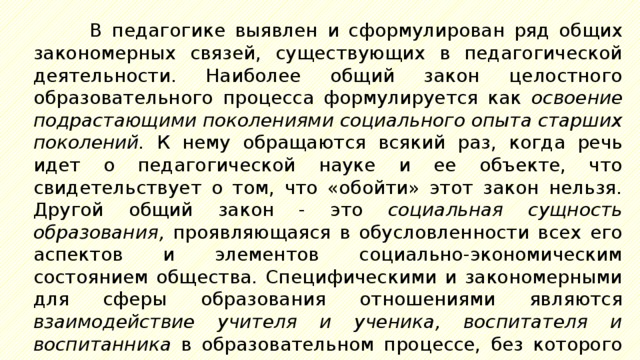 В педагогике выявлен и сформулирован ряд общих закономерных связей, существующих в педагогической деятельности. Наиболее общий закон целостного образовательного процесса формулируется как освоение подрастающими поколениями социального опыта старших поколений. К нему обращаются всякий раз, когда речь идет о педагогической науке и ее объекте, что свидетельствует о том, что «обойти» этот закон нельзя. Другой общий закон - это социальная сущность образования, проявляющаяся в обусловленности всех его аспектов и элементов социально-экономическим состоянием общества. Специфическими и закономерными для сферы образования отношениями являются взаимодействие учителя и ученика, воспитателя и воспитанника в образовательном процессе, без которого нет самого этого процесса, а также единство содержательной и процессуальной сторон обучения. 