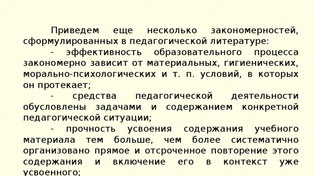 Приведем еще несколько закономерностей, сформулированных в педагогической литературе: - эффективность образовательного процесса закономерно зависит от материальных, гигиенических, морально-психологических и т. п. условий, в которых он протекает; - средства педагогической деятельности обусловлены задачами и содержанием конкретной педагогической ситуации; - прочность усвоения содержания учебного материала тем больше, чем более систематично организовано прямое и отсроченное повторение этого содержания и включение его в контекст уже усвоенного; 