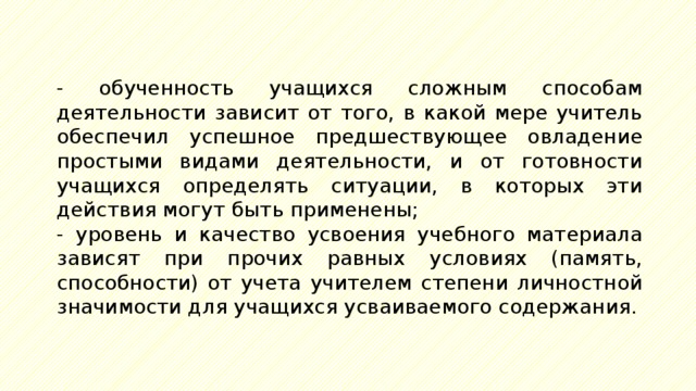 - обученность учащихся сложным способам деятельности зависит от того, в какой мере учитель обеспечил успешное предшествующее овладение простыми видами деятельности, и от готовности учащихся определять ситуации, в которых эти действия могут быть применены; - уровень и качество усвоения учебного материала зависят при прочих равных условиях (память, способности) от учета учителем степени личностной значимости для учащихся усваиваемого содержания. 
