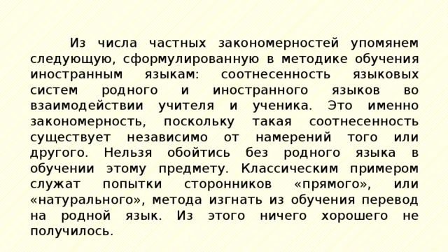 Из числа частных закономерностей упомянем следующую, сформулированную в методике обучения иностранным языкам: соотнесенность языковых систем родного и иностранного языков во взаимодействии учителя и ученика. Это именно закономерность, поскольку такая соотнесенность существует независимо от намерений того или другого. Нельзя обойтись без родного языка в обучении этому предмету. Классическим примером служат попытки сторонников «прямого», или «натурального», метода изгнать из обучения перевод на родной язык. Из этого ничего хорошего не получилось. 