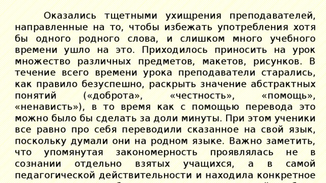 Оказались тщетными ухищрения преподавателей, направленные на то, чтобы избежать употребления хотя бы одного родного слова, и слишком много учебного времени ушло на это. Приходилось приносить на урок множество различных предметов, макетов, рисунков. В течение всего времени урока преподаватели старались, как правило безуспешно, раскрыть значение абстрактных понятий («доброта», «честность», «помощь», «ненависть»), в то время как с помощью перевода это можно было бы сделать за доли минуты. При этом ученики все равно про себя переводили сказанное на свой язык, поскольку думали они на родном языке. Важно заметить, что упомянутая закономерность проявлялась не в сознании отдельно взятых учащихся, а в самой педагогической действительности и находила конкретное выражение в необходимости дополнительной работы педагога, которая возникала не по его воле, а скорее вопреки ей. 