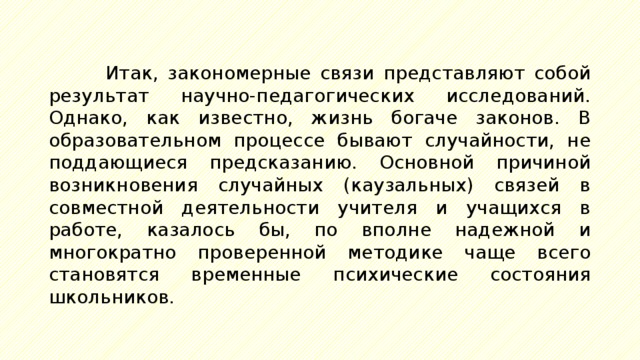 Итак, закономерные связи представляют собой результат научно-педагогических исследований. Однако, как известно, жизнь богаче законов. В образовательном процессе бывают случайности, не поддающиеся предсказанию. Основной причиной возникновения случайных (каузальных) связей в совместной деятельности учителя и учащихся в работе, казалось бы, по вполне надежной и многократно проверенной методике чаще всего становятся временные психические состояния школьников. 