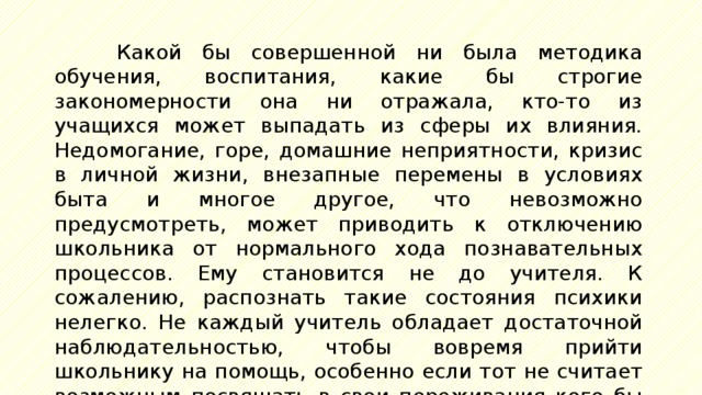 Какой бы совершенной ни была методика обучения, воспитания, какие бы строгие закономерности она ни отражала, кто-то из учащихся может выпадать из сферы их влияния. Недомогание, горе, домашние неприятности, кризис в личной жизни, внезапные перемены в условиях быта и многое другое, что невозможно предусмотреть, может приводить к отключению школьника от нормального хода познавательных процессов. Ему становится не до учителя. К сожалению, распознать такие состояния психики нелегко. Не каждый учитель обладает достаточной наблюдательностью, чтобы вовремя прийти школьнику на помощь, особенно если тот не считает возможным посвящать в свои переживания кого бы то ни было. 