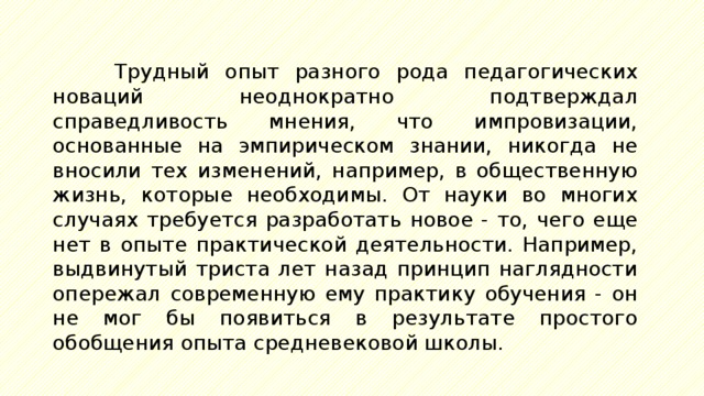 Трудный опыт разного рода педагогических новаций неоднократно подтверждал справедливость мнения, что импровизации, основанные на эмпирическом знании, никогда не вносили тех изменений, например, в общественную жизнь, которые необходимы. От науки во многих случаях требуется разработать новое - то, чего еще нет в опыте практической деятельности. Например, выдвинутый триста лет назад принцип наглядности опережал современную ему практику обучения - он не мог бы появиться в результате простого обобщения опыта средневековой школы. 