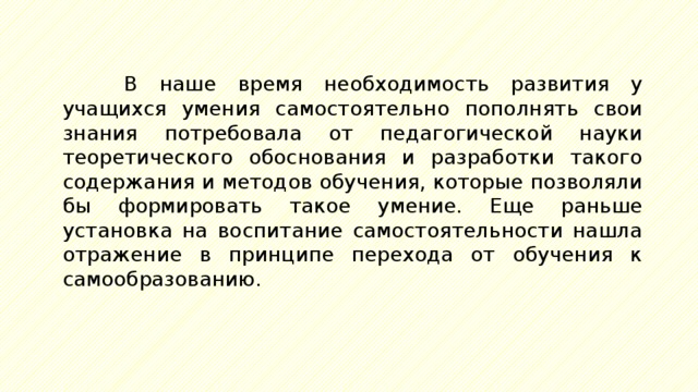 В наше время необходимость развития у учащихся умения самостоятельно пополнять свои знания потребовала от педагогической науки теоретического обоснования и разработки такого содержания и методов обучения, которые позволяли бы формировать такое умение. Еще раньше установка на воспитание самостоятельности нашла отражение в принципе перехода от обучения к самообразованию. 
