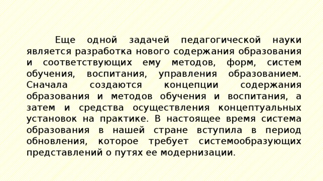 Еще одной задачей педагогической науки является разработка нового содержания образования и соответствующих ему методов, форм, систем обучения, воспитания, управления образованием. Сначала создаются концепции содержания образования и методов обучения и воспитания, а затем и средства осуществления концептуальных установок на практике. В настоящее время система образования в нашей стране вступила в период обновления, которое требует системообразующих представлений о путях ее модернизации. 