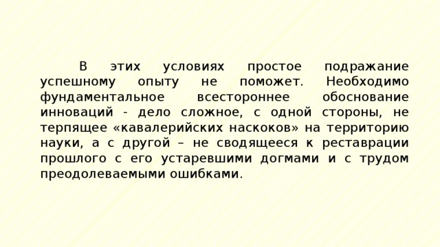 В этих условиях простое подражание успешному опыту не поможет. Необходимо фундаментальное всестороннее обоснование инноваций - дело сложное, с одной стороны, не терпящее «кавалерийских наскоков» на территорию науки, а с другой – не сводящееся к реставрации прошлого с его устаревшими догмами и с трудом преодолеваемыми ошибками. 