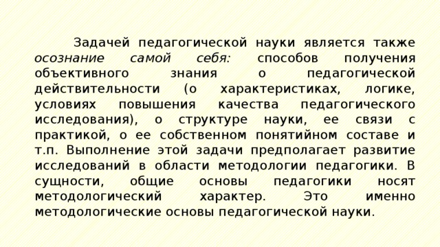 Задачей педагогической науки является также осознание самой себя: способов получения объективного знания о педагогической действительности (о характеристиках, логике, условиях повышения качества педагогического исследования), о структуре науки, ее связи с практикой, о ее собственном понятийном составе и т.п. Выполнение этой задачи предполагает развитие исследований в области методологии педагогики. В сущности, общие основы педагогики носят методологический характер. Это именно методологические основы педагогической науки. 