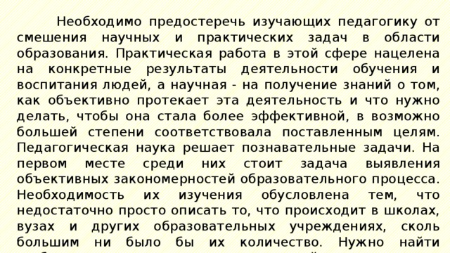 Необходимо предостеречь изучающих педагогику от смешения научных и практических задач в области образования. Практическая работа в этой сфере нацелена на конкретные результаты деятельности обучения и воспитания людей, а научная - на получение знаний о том, как объективно протекает эта деятельность и что нужно делать, чтобы она стала более эффективной, в возможно большей степени соответствовала поставленным целям. Педагогическая наука решает познавательные задачи. На первом месте среди них стоит задача выявления объективных закономерностей образовательного процесса. Необходимость их изучения обусловлена тем, что недостаточно просто описать то, что происходит в школах, вузах и других образовательных учреждениях, сколь большим ни было бы их количество. Нужно найти глубинные основания педагогической деятельности, выявить сущность педагогической действительности, раскрыть действующие в ней закономерности. 
