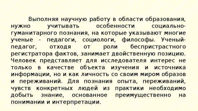 Выполняя научную работу в области образования, нужно учитывать особенности социально-гуманитарного познания, на которые указывают многие ученые - педагоги, социологи, философы. Ученый-педагог, отходя от роли беспристрастного регистратора фактов, занимает двойственную позицию. Человек представляет для исследователя интерес не только в качестве объекта изучения и источника информации, но и как личность со своим миром образов и переживаний. Для познания опыта, переживаний, чувств конкретных людей из практики необходимо добыть знание, основанное преимущественно на понимании и интерпретации. 