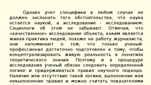 Однако учет специфики в любом случае не должен заслонять того обстоятельства, что наука остается наукой, а исследование - исследованием. Социологи об этом не забывают. Отмечая, что «качественное» исследование объекта, каким является живая практика людей, похоже на работу журналиста, они напоминают о том, что только ученый-профессионал достаточно подготовлен к тому, чтобы концептуализировать живую реальность в понятиях теоретического знания. Поэтому и в процедуре исследования ученый обязан следовать определенной логике и придерживаться правил научного подхода. Наличие или отсутствие такой логики, выполнение или невыполнение правил и можно считать показателями эффективности исследования в социально-гуманитарной сфере. 
