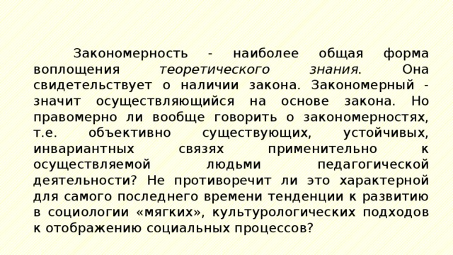 Закономерность - наиболее общая форма воплощения теоретического знания. Она свидетельствует о наличии закона. Закономерный - значит осуществляющийся на основе закона. Но правомерно ли вообще говорить о закономерностях, т.е. объективно существующих, устойчивых, инвариантных связях применительно к осуществляемой людьми педагогической деятельности? Не противоречит ли это характерной для самого последнего времени тенденции к развитию в социологии «мягких», культурологических подходов к отображению социальных процессов? 