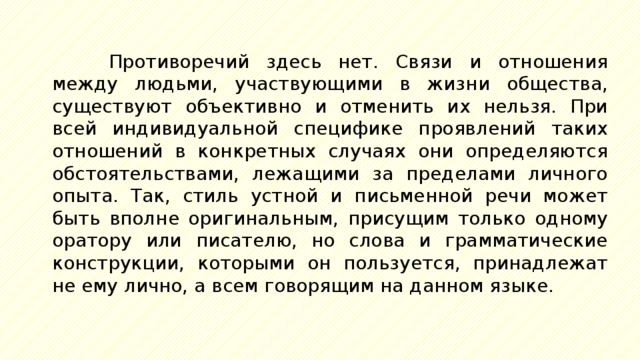 Противоречий здесь нет. Связи и отношения между людьми, участвующими в жизни общества, существуют объективно и отменить их нельзя. При всей индивидуальной специфике проявлений таких отношений в конкретных случаях они определяются обстоятельствами, лежащими за пределами личного опыта. Так, стиль устной и письменной речи может быть вполне оригинальным, присущим только одному оратору или писателю, но слова и грамматические конструкции, которыми он пользуется, принадлежат не ему лично, а всем говорящим на данном языке. 