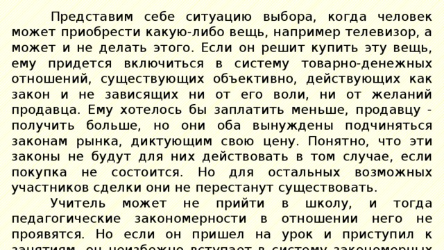 Представим себе ситуацию выбора, когда человек может приобрести какую-либо вещь, например телевизор, а может и не делать этого. Если он решит купить эту вещь, ему придется включиться в систему товарно-денежных отношений, существующих объективно, действующих как закон и не зависящих ни от его воли, ни от желаний продавца. Ему хотелось бы заплатить меньше, продавцу - получить больше, но они оба вынуждены подчиняться законам рынка, диктующим свою цену. Понятно, что эти законы не будут для них действовать в том случае, если покупка не состоится. Но для остальных возможных участников сделки они не перестанут существовать. Учитель может не прийти в школу, и тогда педагогические закономерности в отношении него не проявятся. Но если он пришел на урок и приступил к занятиям, он неизбежно вступает в систему закономерных педагогических отношений, и идти наперекор им бесполезно. 