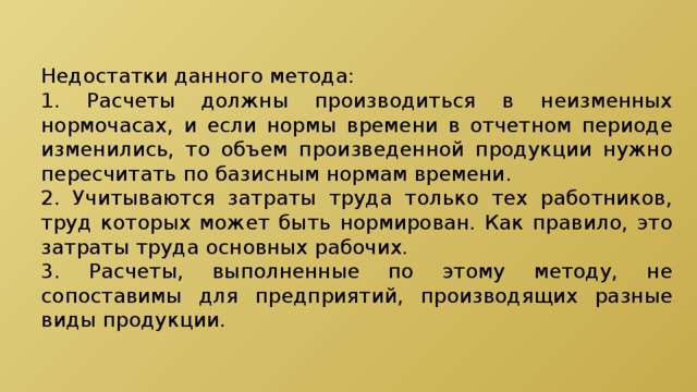 Недостатки данного метода: 1. Расчеты должны производиться в неизменных нормочасах, и если нормы времени в отчетном периоде изменились, то объем произведенной продукции нужно пересчитать по базисным нормам времени. 2. Учитываются затраты труда только тех работников, труд которых может быть нормирован. Как правило, это затраты труда основных рабочих. 3. Расчеты, выполненные по этому методу, не сопоставимы для предприятий, производящих разные виды продукции. 