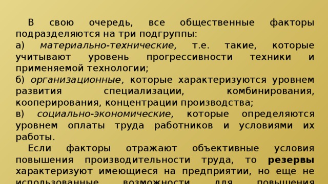  В свою очередь, все общественные факторы подразделяются на три подгруппы: а) материально-технические, т.е. такие, которые учитывают уровень прогрессивности техники и применяемой технологии; б) организационные, которые характеризуются уровнем развития специализации, комбинирования, кооперирования, концентрации производства; в) социально-экономические, которые определяются уровнем оплаты труда работников и условиями их работы.  Если факторы отражают объективные условия повышения производительности труда, то резервы характеризуют имеющиеся на предприятии, но еще не использованные возможности для повышения производительности труда. 
