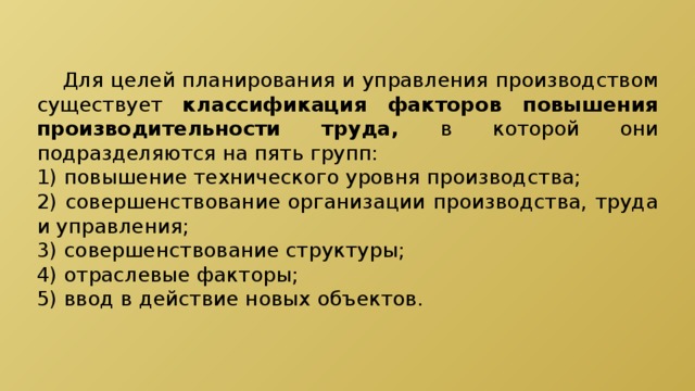  Для целей планирования и управления производством существует классификация факторов повышения производительности труда, в которой они подразделяются на пять групп: 1) повышение технического уровня производства; 2) совершенствование организации производства, труда и управления; 3) совершенствование структуры; 4) отраслевые факторы; 5) ввод в действие новых объектов. 