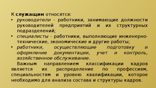 К служащим относятся: руководители - работники, занимающие должности руководителей предприятий и их структурных подразделений; специалисты - работники, выполняющие инженерно-технические, экономические и другие работы; работники, осуществляющие подготовку и оформление документации, учет и контроль, хозяйственное обслуживание .  Важным направлением классификации кадров является их распределение по профессиям, специальностям и уровню квалификации, которое необходимо для анализа состава и структуры кадров. 