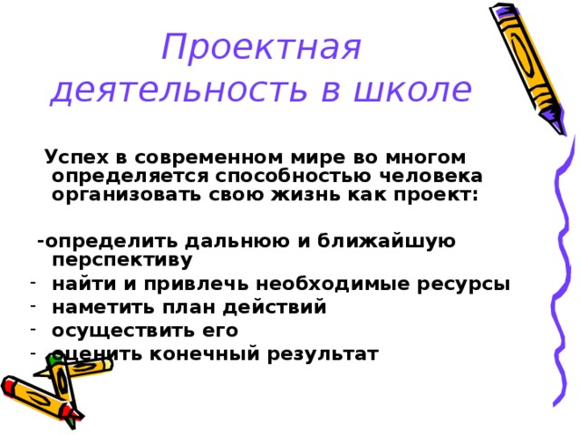 Проектная деятельность в школе  Успех в современном мире во многом определяется способностью человека организовать свою жизнь как проект:   -определить дальнюю и ближайшую перспективу найти и привлечь необходимые ресурсы наметить план действий осуществить его оценить конечный результат 