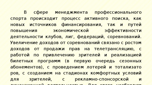 В сфере менеджмента профессионального спорта проис­ходит процесс активного поиска, как новых источников фи­нансирования, так и путей повышения экономической эффек­тивности деятельности клубов, лиг, федераций, соревнований. Увеличение доходов от соревнований связано с ростом доходов от продажи прав на телетрансляцию, с работой по привлечению зрителей и реализацией билетных программ (в первую очередь сезонных абонементов), с проведением лотерей и тотализато­ров, с созданием на стадионах комфортных условий для зрите­лей, с рекламно-спонсорской и лицензионной деятельностью. Для этого необходим учет следующих факторов: 