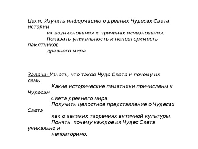 Цели : Изучить информацию о древних Чудесах Света, истории  их возникновения и причинах исчезновения.  Показать уникальность и неповторимость памятников  древнего мира.    Задачи: Узнать, что такое Чудо Света и почему их семь.  Какие исторические памятники причислены к Чудесам  Света древнего мира.  Получить целостное представление о Чудесах Света  как о великих творениях античной культуры.  Понять, почему каждое из Чудес Света уникально и  неповторимо.    