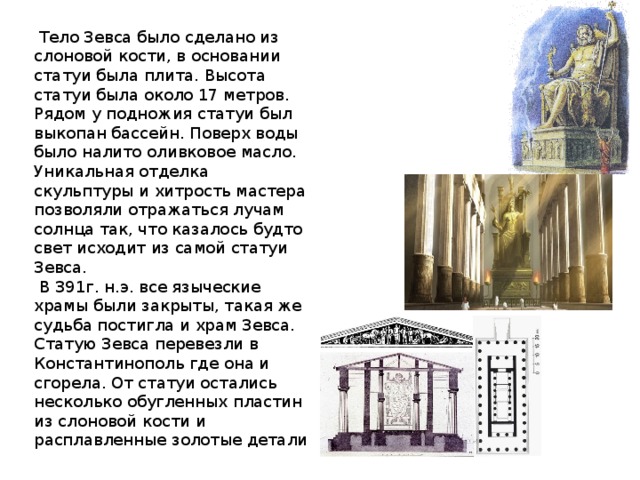  Тело Зевса было сделано из слоновой кости, в основании статуи была плита. Высота статуи была около 17 метров. Рядом у подножия статуи был выкопан бассейн. Поверх воды было налито оливковое масло. Уникальная отделка скульптуры и хитрость мастера позволяли отражаться лучам солнца так, что казалось будто свет исходит из самой статуи Зевса.  В 391г. н.э. все языческие храмы были закрыты, такая же судьба постигла и храм Зевса. Статую Зевса перевезли в Константинополь где она и сгорела. От статуи остались несколько обугленных пластин из слоновой кости и расплавленные золотые детали 
