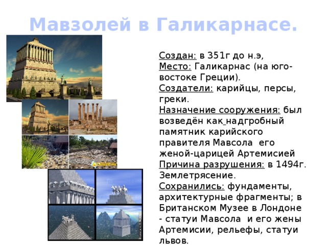 Мавзолей в Галикарнасе. Создан: в 351г до н.э, Место: Галикарнас (на юго-востоке Греции). Создатели: карийцы, персы, греки. Назначение сооружения: был возведён как  надгробный памятник карийского правителя Мавсола его женой-царицей Артемисией Причина разрушения: в 1494г. Землетрясение. Сохранились: фундаменты, архитектурные фрагменты; в Британском Музее в Лондоне - статуи Мавсола и его жены Артемисии, рельефы, статуи львов. 