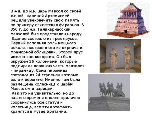 В 4 в. До н.э. царь Мавсол со своей женой –царицей Артемисией решили увековечить свою память по примеру египетских фараонов. В 350 г. до н.э. Галикарнасский мавзолей был представлен народу.  Здание состояло из трёх ярусов. Первый исполнял роль мощного цоколя, построенного из кирпича и мраморной облицовки. Второй ярус имел значение храма. Он был окружен 36 колоннами, которые подпирали верхнюю часть мавзолея – пирамиду. Сама пирамида состояла из 24 ступенек которые вели к вершине. Именно там была размещена колесница с царём Мавсолом и царицей.  Как это ни удивительно, но до нашего времени вполне прилично сохранились обе статуи и колесница, все эти артефакты хранятся в музее Британии. 
