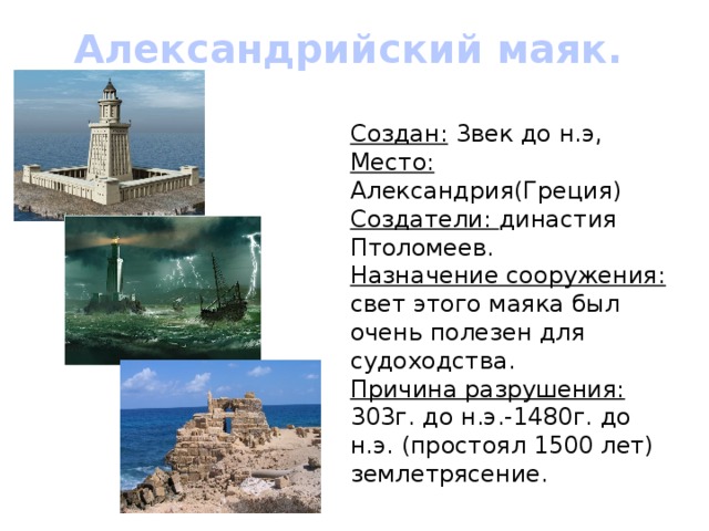 Александрийский маяк. Создан: 3век до н.э, Место: Александрия(Греция) Создатели: династия Птоломеев. Назначение сооружения: свет этого маяка был очень полезен для судоходства. Причина разрушения: 303г. до н.э.-1480г. до н.э. (простоял 1500 лет) землетрясение. 