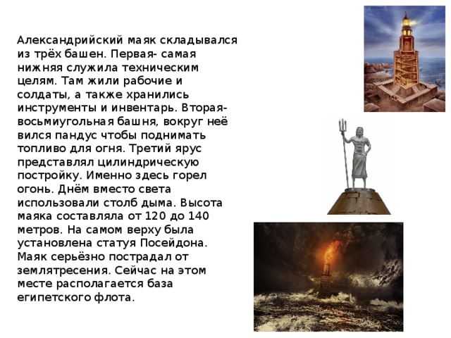 Александрийский маяк складывался из трёх башен. Первая- самая нижняя служила техническим целям. Там жили рабочие и солдаты, а также хранились инструменты и инвентарь. Вторая- восьмиугольная башня, вокруг неё вился пандус чтобы поднимать топливо для огня. Третий ярус представлял цилиндрическую постройку. Именно здесь горел огонь. Днём вместо света использовали столб дыма. Высота маяка составляла от 120 до 140 метров. На самом верху была установлена статуя Посейдона. Маяк серьёзно пострадал от землятресения. Сейчас на этом месте располагается база египетского флота. 