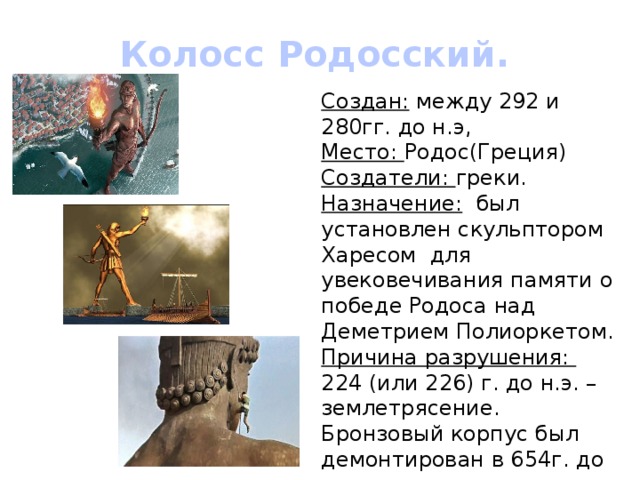 Колосс Родосский. Создан: между 292 и 280гг. до н.э, Место: Родос(Греция) Создатели: греки. Назначение: был установлен скульптором Харесом для увековечивания памяти о победе Родоса над Деметрием Полиоркетом. Причина разрушения: 224 (или 226) г. до н.э. – землетрясение. Бронзовый корпус был демонтирован в 654г. до н.э. 