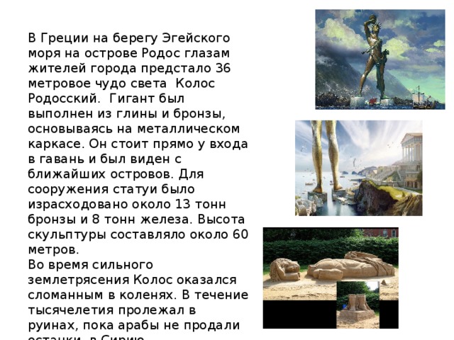 В Греции на берегу Эгейского моря на острове Родос глазам жителей города предстало 36 метровое чудо света Колос Родосский. Гигант был выполнен из глины и бронзы, основываясь на металлическом каркасе. Он стоит прямо у входа в гавань и был виден с ближайших островов. Для сооружения статуи было израсходовано около 13 тонн бронзы и 8 тонн железа. Высота скульптуры составляло около 60 метров. Во время сильного землетрясения Колос оказался сломанным в коленях. В течение тысячелетия пролежал в руинах, пока арабы не продали останки в Сирию. 
