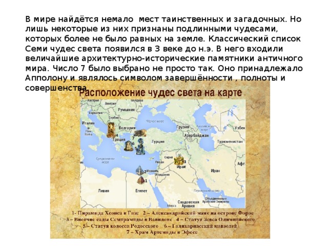 В мире найдётся немало мест таинственных и загадочных. Но лишь некоторые из них признаны подлинными чудесами, которых более не было равных на земле. Классический список Семи чудес света появился в 3 веке до н.э. В него входили величайшие архитектурно-исторические памятники античного мира. Число 7 было выбрано не просто так. Оно принадлежало Апполону и являлось символом завершённости , полноты и совершенства. 
