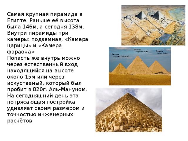 Самая крупная пирамида в Египте. Раньше её высота была 146м, а сегодня 138м. Внутри пирамиды три камеры: подземная, «Камера царицы» и «Камера фараона». Попасть же внутрь можно через естественный вход находящийся на высоте около 15м или через искуственый, который был пробит в 820г. Аль-Мануном. На сегодняшний день эта потрясающая постройка удивляет своим размером и точностью инженерных расчётов 