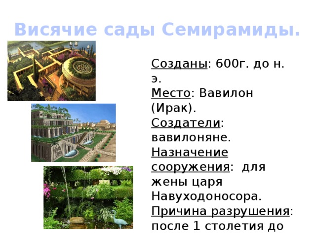 Висячие сады Семирамиды. Созданы : 600г. до н. э. Место : Вавилон (Ирак). Создатели : вавилоняне. Назначение сооружения : для жены царя Навуходоносора. Причина разрушения : после 1 столетия до н. э. наводнение реки Ефрат –разрушен фундамент и сооружение рухнуло. 