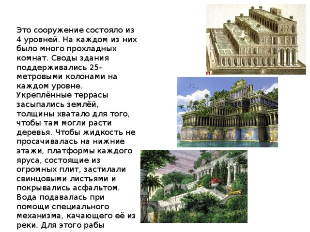 Это сооружение состояло из 4 уровней. На каждом из них было много прохладных комнат. Своды здания поддерживались 25-метровыми колонами на каждом уровне. Укреплённые террасы засыпались землёй, толщины хватало для того, чтобы там могли расти деревья. Чтобы жидкость не просачивалась на нижние этажи, платформы каждого яруса, состоящие из огромных плит, застилали свинцовыми листьями и покрывались асфальтом. Вода подавалась при помощи специального механизма, качающего её из реки. Для этого рабы крутили огромное колесо. 