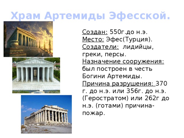 Храм Артемиды Эфесской. Создан: 550г.до н.э. Место: Эфес(Турция). Создатели: лидийцы, греки, персы. Назначение сооружения: был построен в честь Богини Артемиды. Причина разрушения: 370 г. до н.э. или 356г. до н.э. (Геростратом) или 262г до н.э. (готами) причина- пожар. 
