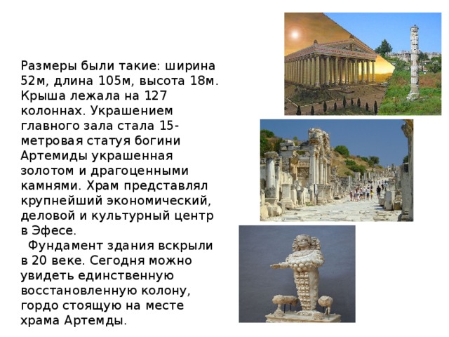 Размеры были такие: ширина 52м, длина 105м, высота 18м. Крыша лежала на 127 колоннах. Украшением главного зала стала 15-метровая статуя богини Артемиды украшенная золотом и драгоценными камнями. Храм представлял крупнейший экономический, деловой и культурный центр в Эфесе.  Фундамент здания вскрыли в 20 веке. Сегодня можно увидеть единственную восстановленную колону, гордо стоящую на месте храма Артемды. 