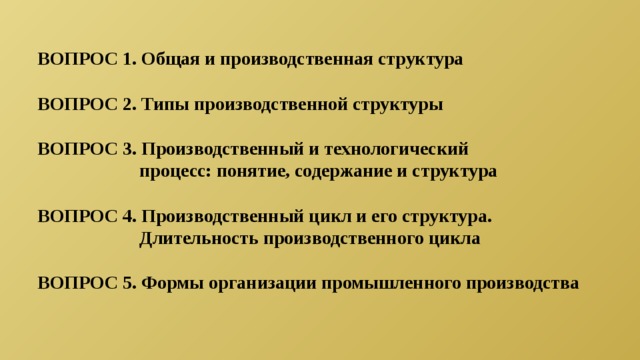 ВОПРОС 1. Общая и производственная структура  ВОПРОС 2. Типы производственной структуры  ВОПРОС 3. Производственный и технологический  процесс: понятие, содержание и структура  ВОПРОС 4. Производственный цикл и его структура.  Длительность производственного цикла  ВОПРОС 5. Формы организации промышленного производства 